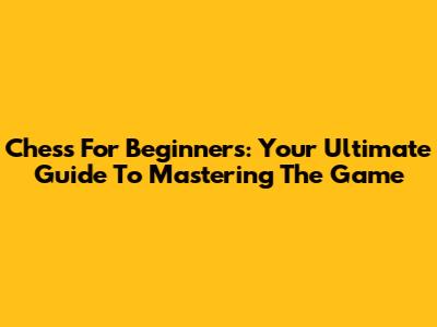 Chess For Beginners: Your Ultimate Guide To Mastering The Game