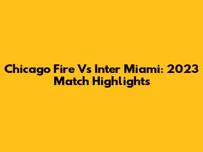 Chicago Fire Vs Inter Miami: 2023 Match Highlights