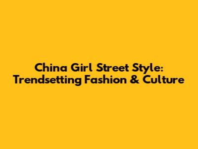 China Girl Street Style: Trendsetting Fashion & Culture