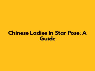 Chinese Ladies In Star Pose: A Guide