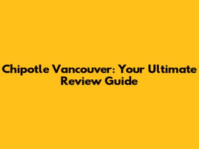 Chipotle Vancouver: Your Ultimate Review Guide