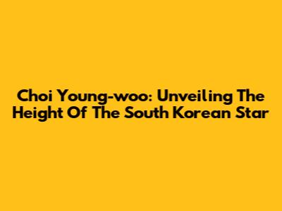 Choi Young-woo: Unveiling The Height Of The South Korean Star