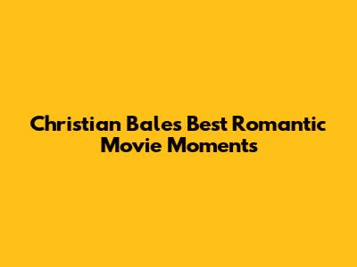 Christian Bale's Best Romantic Movie Moments