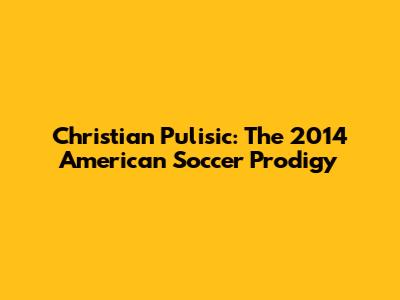 Christian Pulisic: The 2014 American Soccer Prodigy