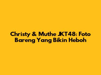 Christy & Muthe JKT48: Foto Bareng Yang Bikin Heboh