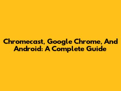 Chromecast, Google Chrome, And Android: A Complete Guide