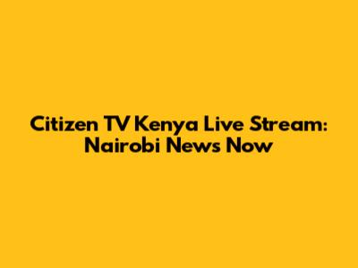 Citizen TV Kenya Live Stream: Nairobi News Now
