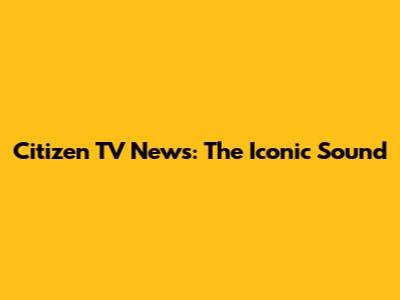 Citizen TV News: The Iconic Sound
