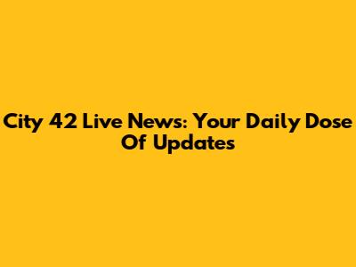 City 42 Live News: Your Daily Dose Of Updates