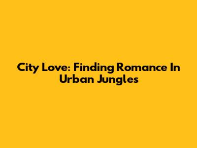 City Love: Finding Romance In Urban Jungles