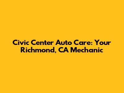 Civic Center Auto Care: Your Richmond, CA Mechanic