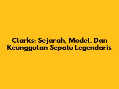 Clarks: Sejarah, Model, Dan Keunggulan Sepatu Legendaris