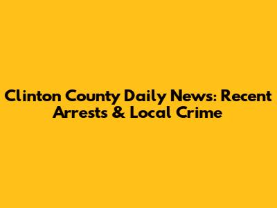 Clinton County Daily News: Recent Arrests & Local Crime