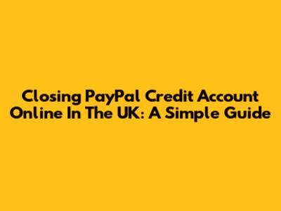 Closing PayPal Credit Account Online In The UK: A Simple Guide