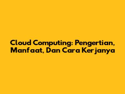 Cloud Computing: Pengertian, Manfaat, Dan Cara Kerjanya