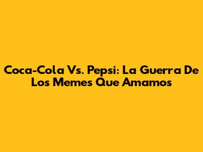 Coca-Cola Vs. Pepsi: La Guerra De Los Memes Que Amamos