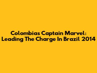Colombia's Captain Marvel: Leading The Charge In Brazil 2014