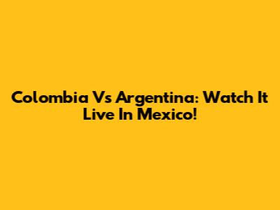 Colombia Vs Argentina: Watch It Live In Mexico!