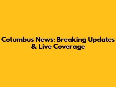 Columbus News: Breaking Updates & Live Coverage