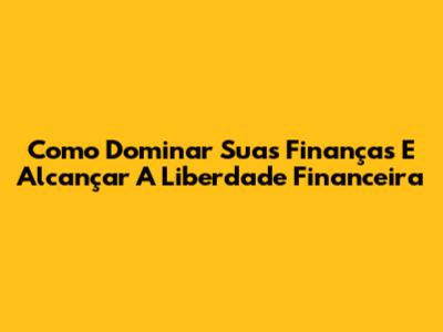 Como Dominar Suas Finanças E Alcançar A Liberdade Financeira