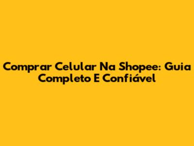 Comprar Celular Na Shopee: Guia Completo E Confiável