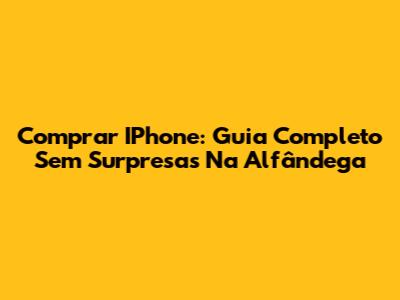 Comprar IPhone: Guia Completo Sem Surpresas Na Alfândega