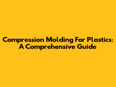 Compression Molding For Plastics: A Comprehensive Guide