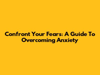Confront Your Fears: A Guide To Overcoming Anxiety