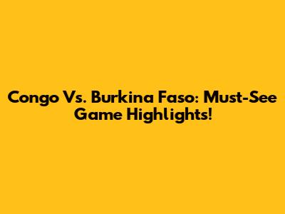 Congo Vs. Burkina Faso: Must-See Game Highlights!