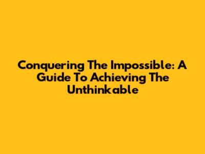 Conquering The Impossible: A Guide To Achieving The Unthinkable