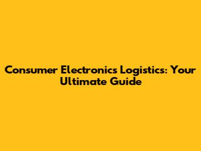 Consumer Electronics Logistics: Your Ultimate Guide