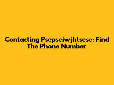 Contacting Psepseiwjhlsese: Find The Phone Number