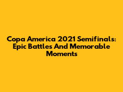 Copa America 2021 Semifinals: Epic Battles And Memorable Moments