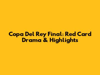 Copa Del Rey Final: Red Card Drama & Highlights
