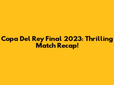 Copa Del Rey Final 2023: Thrilling Match Recap!