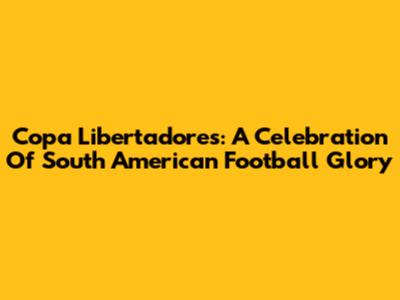 Copa Libertadores: A Celebration Of South American Football Glory