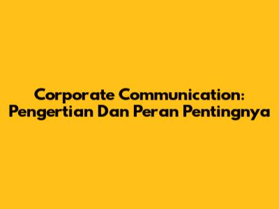 Corporate Communication: Pengertian Dan Peran Pentingnya