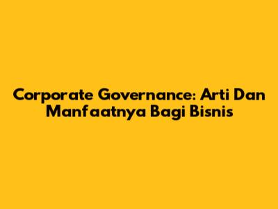 Corporate Governance: Arti Dan Manfaatnya Bagi Bisnis