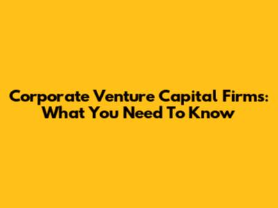 Corporate Venture Capital Firms: What You Need To Know