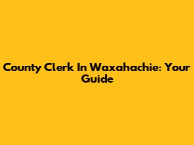County Clerk In Waxahachie: Your Guide
