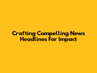 Crafting Compelling News Headlines For Impact