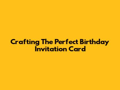 Crafting The Perfect Birthday Invitation Card