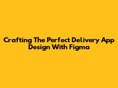 Crafting The Perfect Delivery App Design With Figma
