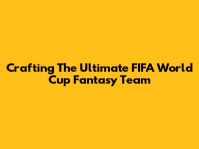 Crafting The Ultimate FIFA World Cup Fantasy Team