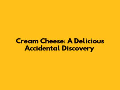 Cream Cheese: A Delicious Accidental Discovery