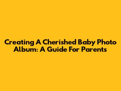 Creating A Cherished Baby Photo Album: A Guide For Parents