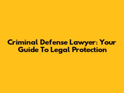 Criminal Defense Lawyer: Your Guide To Legal Protection