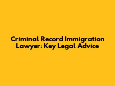 Criminal Record Immigration Lawyer: Key Legal Advice