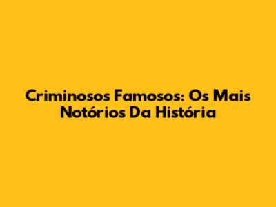 Criminosos Famosos: Os Mais Notórios Da História