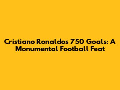 Cristiano Ronaldo's 750 Goals: A Monumental Football Feat